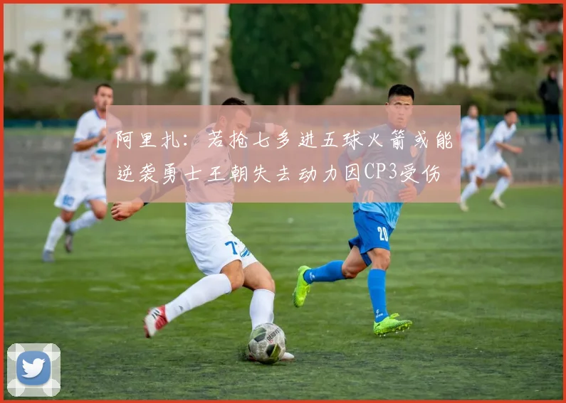 阿里扎：若抢七多进五球火箭或能逆袭勇士王朝失去动力因CP3受伤