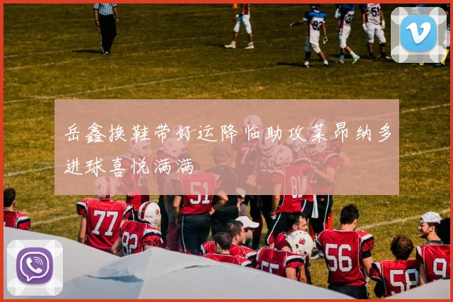 岳鑫换鞋带好运降临助攻莱昂纳多进球喜悦满满