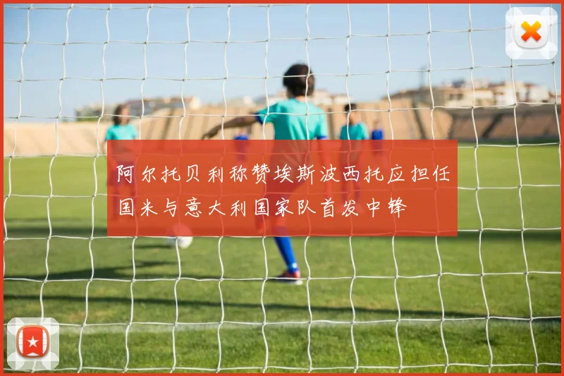 阿尔托贝利称赞埃斯波西托应担任国米与意大利国家队首发中锋