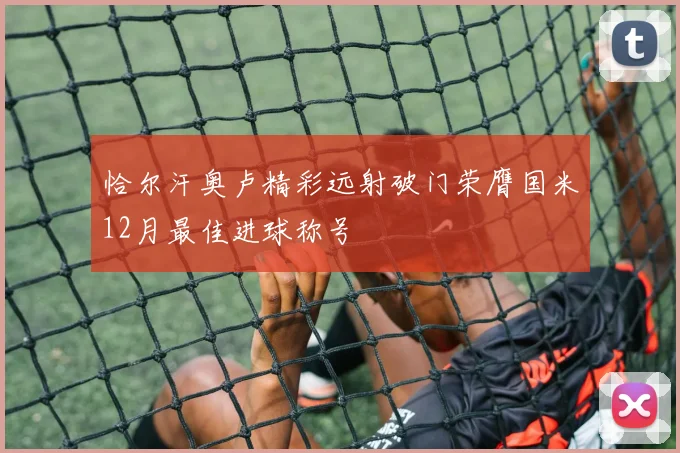 恰尔汗奥卢精彩远射破门荣膺国米12月最佳进球称号