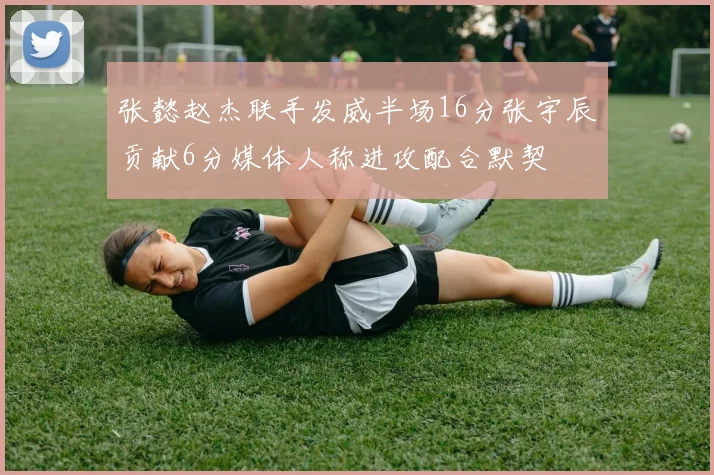 张懿赵杰联手发威半场16分张宇辰贡献6分媒体人称进攻配合默契
