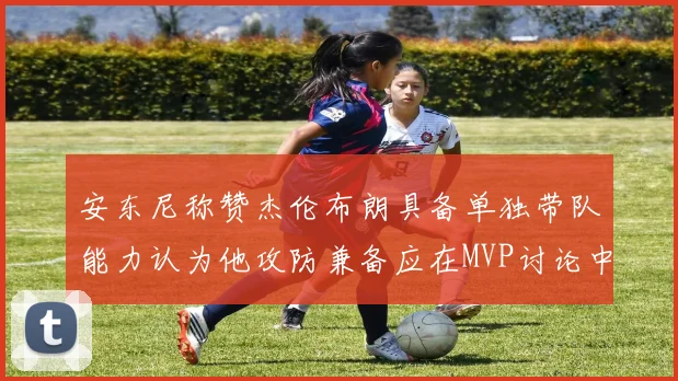 安东尼称赞杰伦布朗具备单独带队能力认为他攻防兼备应在MVP讨论中占有一席之地