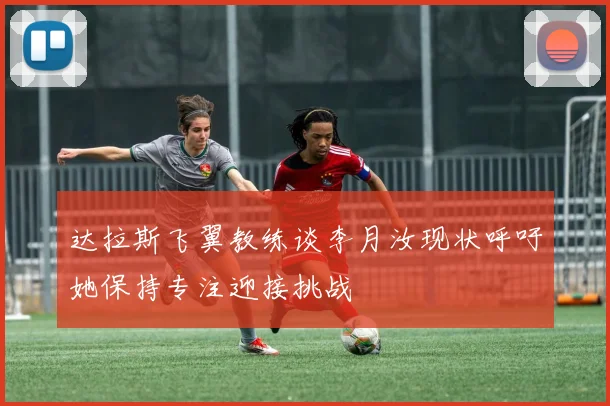 达拉斯飞翼教练谈李月汝现状呼吁她保持专注迎接挑战