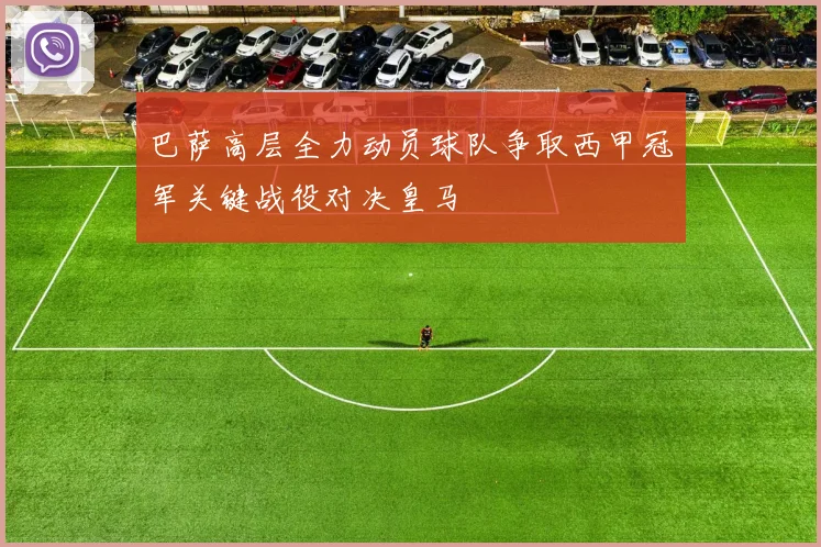 巴萨高层全力动员球队争取西甲冠军关键战役对决皇马