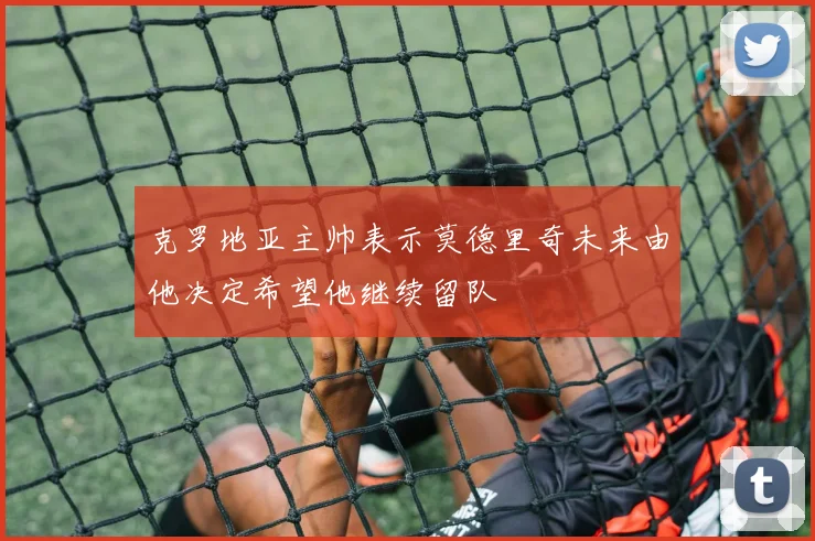 克罗地亚主帅表示莫德里奇未来由他决定希望他继续留队