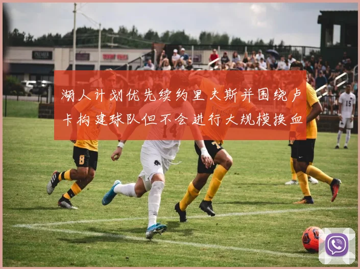 湖人计划优先续约里夫斯并围绕卢卡构建球队但不会进行大规模换血