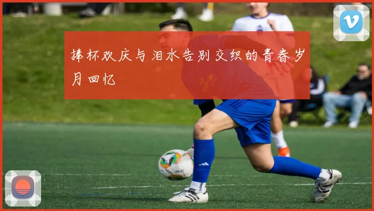 捧杯欢庆与泪水告别交织的青春岁月回忆