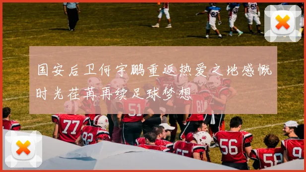 国安后卫何宇鹏重返热爱之地感慨时光荏苒再续足球梦想
