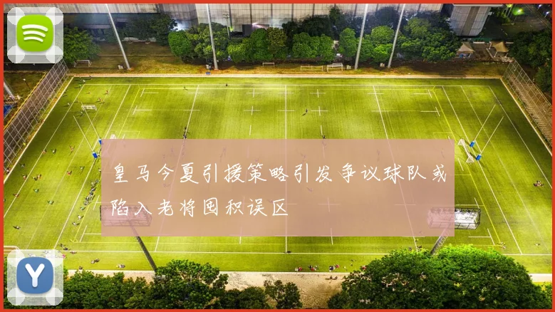 皇马今夏引援策略引发争议球队或陷入老将囤积误区