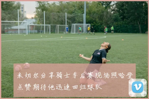 米切尔分享骑士季后赛现场照哈登点赞期待他迅速回归球队