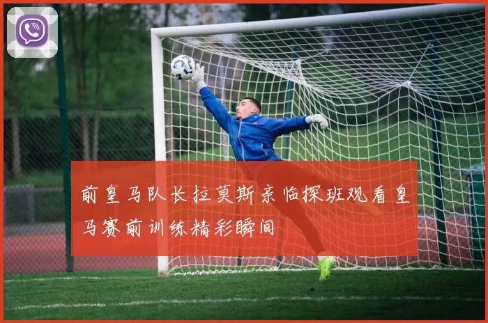 前皇马队长拉莫斯亲临探班观看皇马赛前训练精彩瞬间