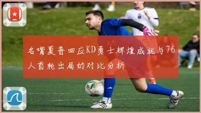 名嘴夏普回应KD勇士辉煌成就与76人首轮出局的对比分析