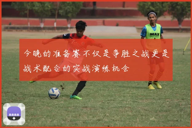 今晚的准备赛不仅是争胜之战更是战术配合的实战演练机会