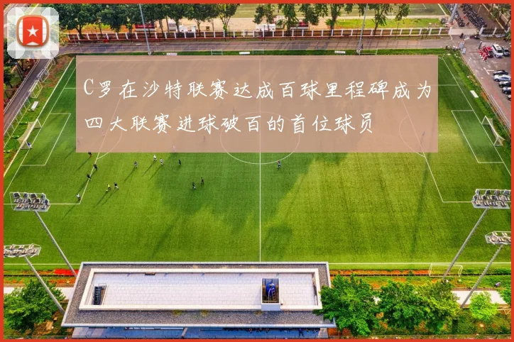 C罗在沙特联赛达成百球里程碑成为四大联赛进球破百的首位球员