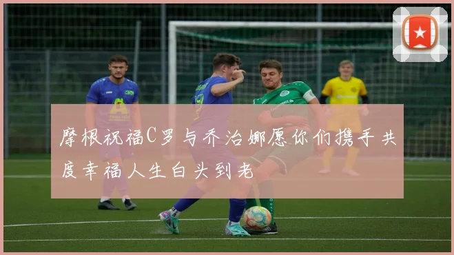 摩根祝福C罗与乔治娜愿你们携手共度幸福人生白头到老
