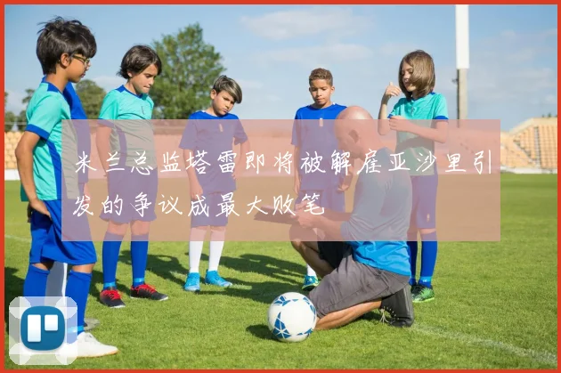 米兰总监塔雷即将被解雇亚沙里引发的争议成最大败笔