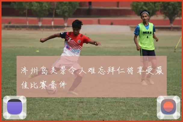 济州岛美景令人难忘拜仁将享受最佳比赛条件
